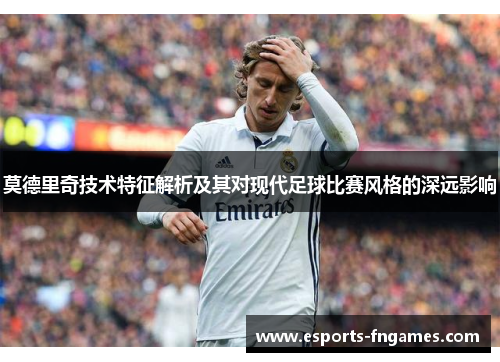 莫德里奇技术特征解析及其对现代足球比赛风格的深远影响 莫德里奇技术特征解析及其对现代足球比赛风格的深远影响
