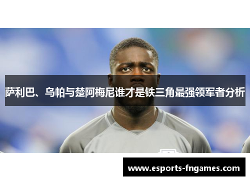 萨利巴、乌帕与楚阿梅尼谁才是铁三角最强领军者分析 萨利巴、乌帕与楚阿梅尼谁才是铁三角最强领军者分析