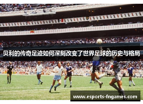 贝利的传奇足迹如何深刻改变了世界足球的历史与格局 贝利的传奇足迹如何深刻改变了世界足球的历史与格局