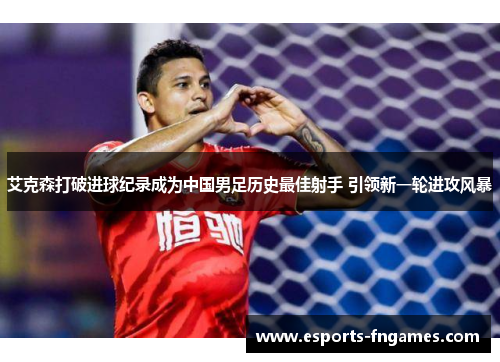 艾克森打破进球纪录成为中国男足历史最佳射手 引领新一轮进攻风暴 艾克森打破进球纪录成为中国男足历史最佳射手 引领新一轮进攻风暴