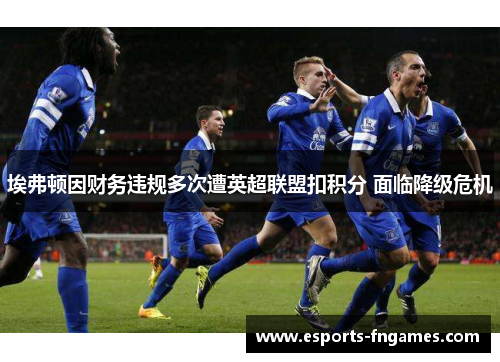 埃弗顿因财务违规多次遭英超联盟扣积分 面临降级危机