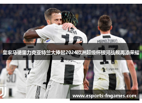 皇家马德里力克亚特兰大捧起2024欧洲超级杯银河战舰再添荣耀