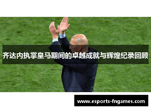 齐达内执掌皇马期间的卓越成就与辉煌纪录回顾